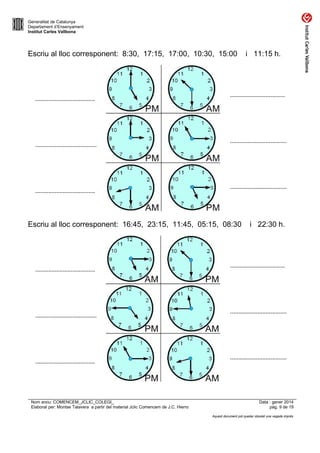 Generalitat de Catalunya
Departament d’Ensenyament
Institut Carles Vallbona

Escriu al lloc corresponent: 8:30, 17:15, 17:00, 10:30, 15:00

.....................................

......................................

.....................................

..................................

...................................

...................................

Escriu al lloc corresponent: 16:45, 23:15, 11:45, 05:15, 08:30

.....................................

......................................

.....................................

Nom arxiu: COMENCEM_JCLIC_COLEGI_
Elaborat per: Montse Talavera a partir del material Jclic Comencem de J.C. Hierro

i 11:15 h.

i 22:30 h.

..................................

...................................

...................................

Data : gener 2014
pàg. 9 de 19
Aquest document pot quedar obsolet una vegada imprès

 