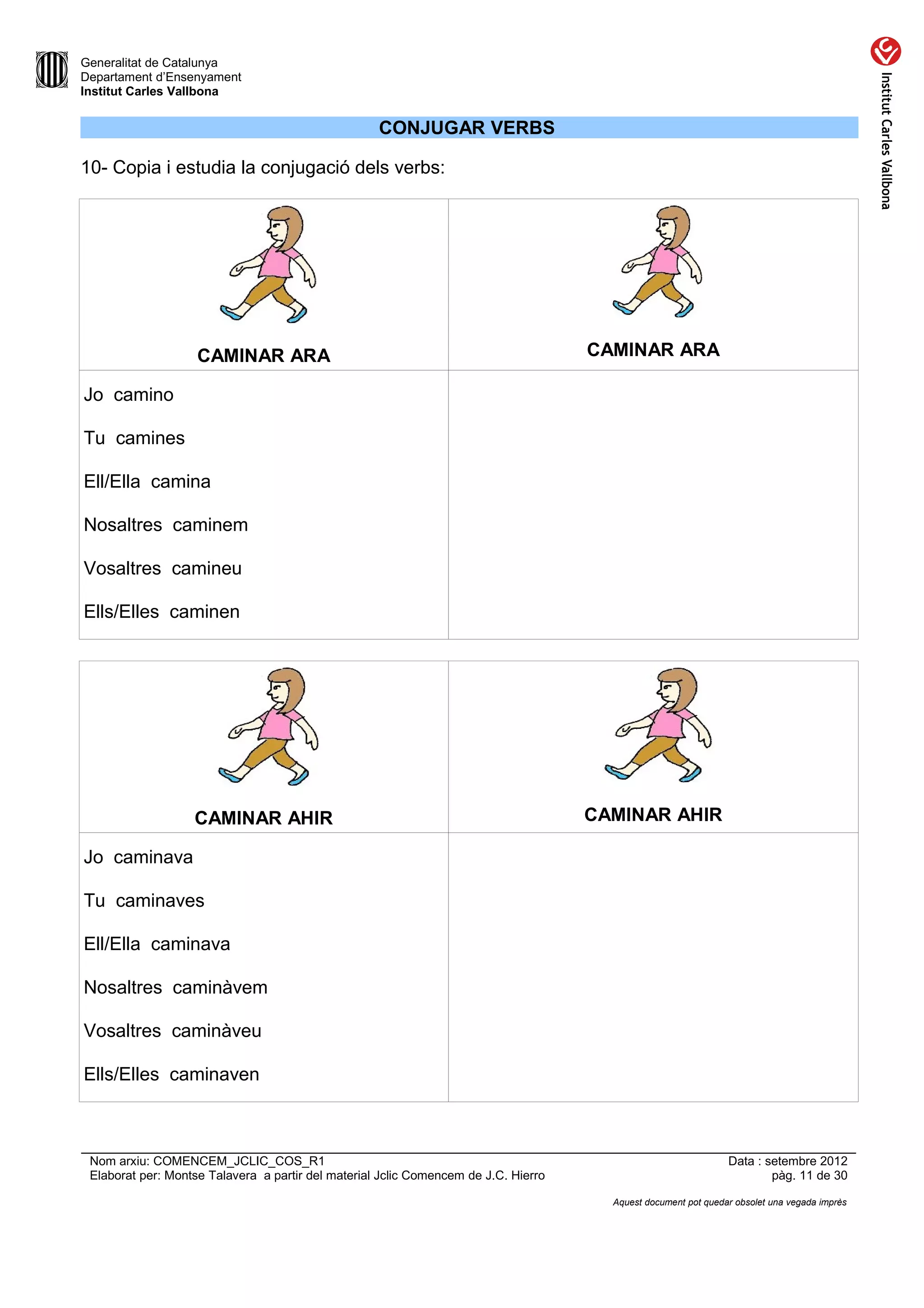 Generalitat de Catalunya
Departament d’Ensenyament
Institut Carles Vallbona


                                                    CONJUGAR VERBS

10- Copia i estudia la conjugació dels verbs:




                    CAMINAR ARA                                                      CAMINAR ARA

Jo camino

Tu camines

Ell/Ella camina

Nosaltres caminem

Vosaltres camineu

Ells/Elles caminen




                   CAMINAR AHIR                                                      CAMINAR AHIR

Jo caminava

Tu caminaves

Ell/Ella caminava

Nosaltres caminàvem

Vosaltres caminàveu

Ells/Elles caminaven



 Nom arxiu: COMENCEM_JCLIC_COS_R1                                                                               Data : setembre 2012
 Elaborat per: Montse Talavera a partir del material Jclic Comencem de J.C. Hierro                                      pàg. 11 de 30

                                                                                       Aquest document pot quedar obsolet una vegada imprès
 