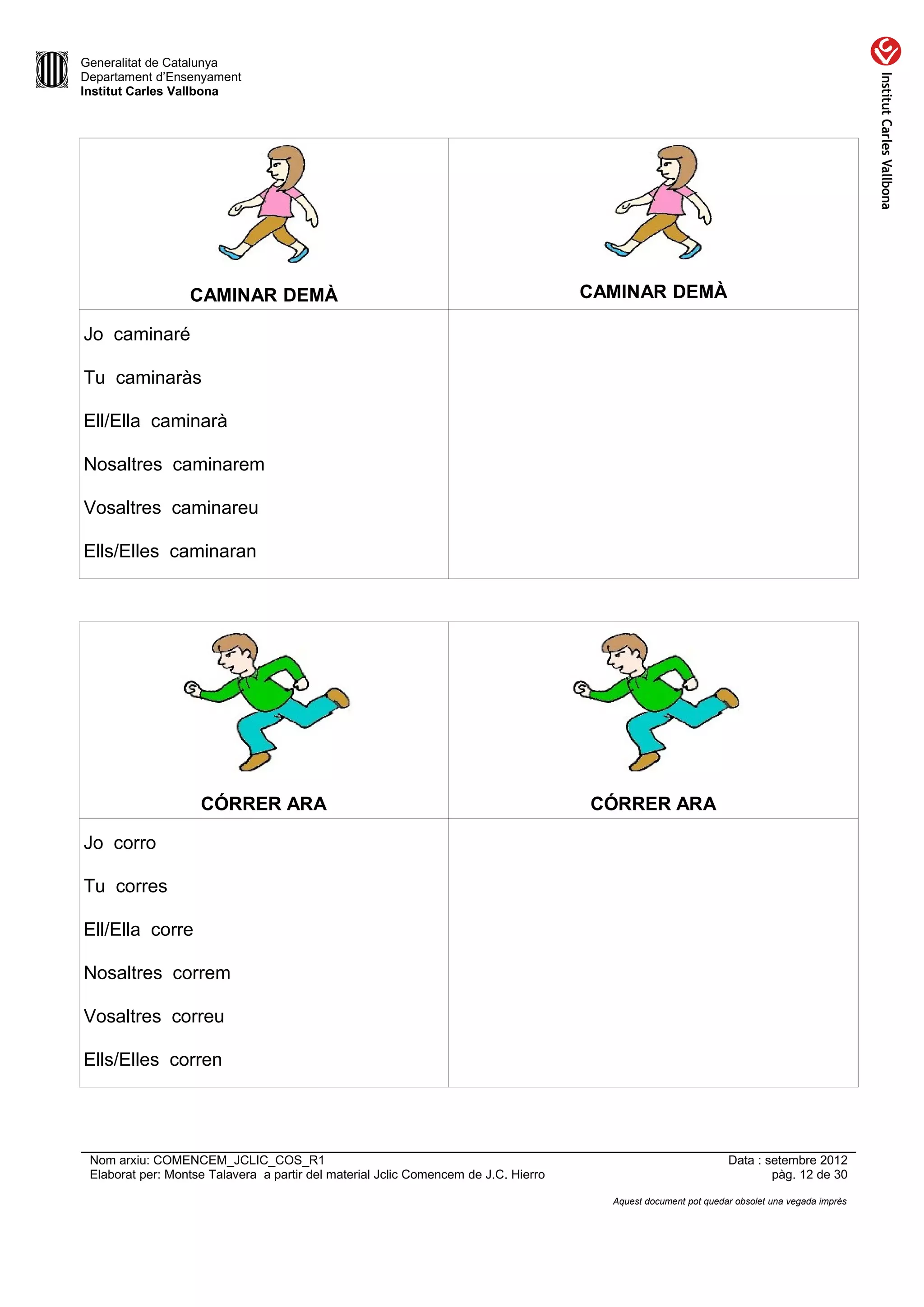 Generalitat de Catalunya
Departament d’Ensenyament
Institut Carles Vallbona




                  CAMINAR DEMÀ                                                       CAMINAR DEMÀ

Jo caminaré

Tu caminaràs

Ell/Ella caminarà

Nosaltres caminarem

Vosaltres caminareu

Ells/Elles caminaran




                    CÓRRER ARA                                                       CÓRRER ARA

Jo corro

Tu corres

Ell/Ella corre

Nosaltres correm

Vosaltres correu

Ells/Elles corren




 Nom arxiu: COMENCEM_JCLIC_COS_R1                                                                               Data : setembre 2012
 Elaborat per: Montse Talavera a partir del material Jclic Comencem de J.C. Hierro                                      pàg. 12 de 30

                                                                                       Aquest document pot quedar obsolet una vegada imprès
 