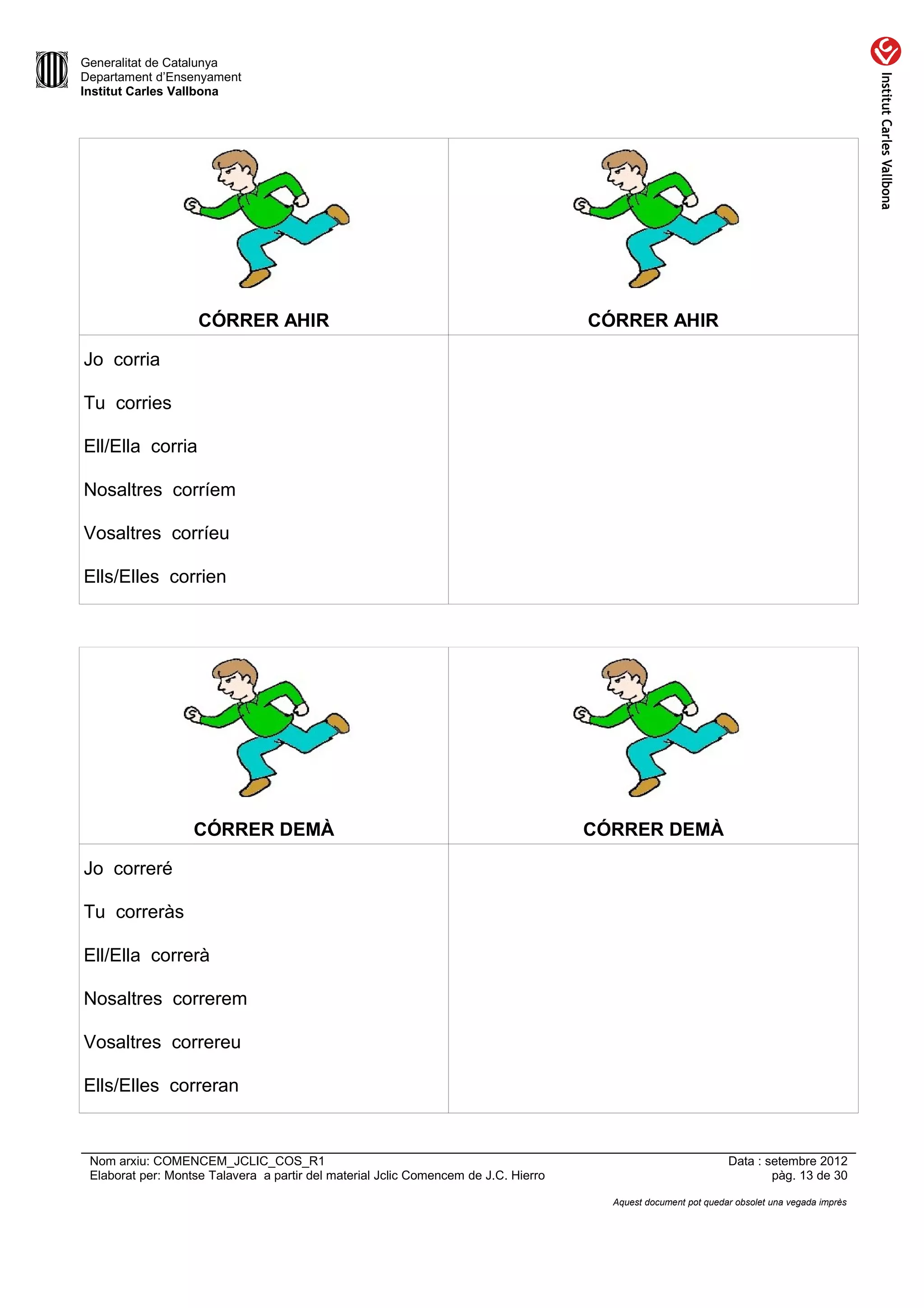 Generalitat de Catalunya
Departament d’Ensenyament
Institut Carles Vallbona




                    CÓRRER AHIR                                                      CÓRRER AHIR

Jo corria

Tu corries

Ell/Ella corria

Nosaltres corríem

Vosaltres corríeu

Ells/Elles corrien




                   CÓRRER DEMÀ                                                       CÓRRER DEMÀ

Jo correré

Tu correràs

Ell/Ella correrà

Nosaltres correrem

Vosaltres correreu

Ells/Elles correran


 Nom arxiu: COMENCEM_JCLIC_COS_R1                                                                               Data : setembre 2012
 Elaborat per: Montse Talavera a partir del material Jclic Comencem de J.C. Hierro                                      pàg. 13 de 30

                                                                                       Aquest document pot quedar obsolet una vegada imprès
 