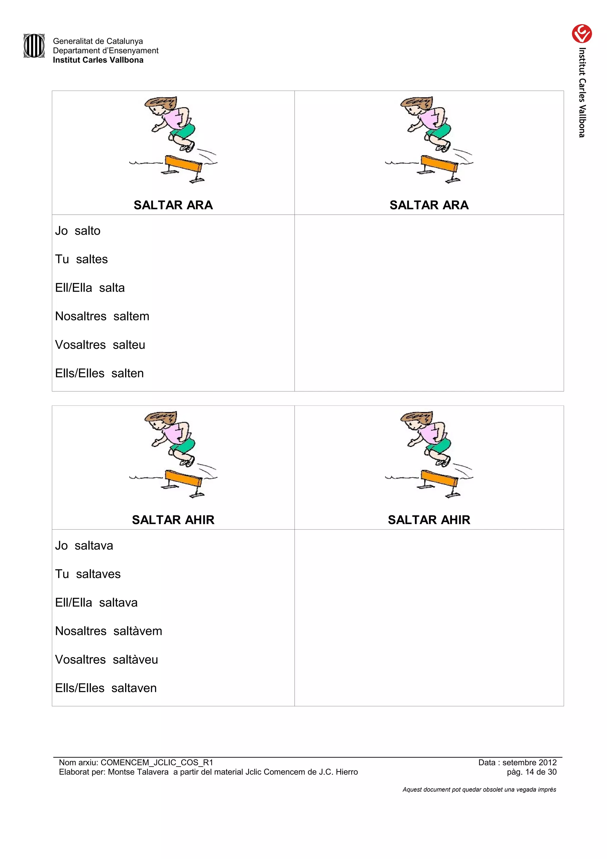 Generalitat de Catalunya
Departament d’Ensenyament
Institut Carles Vallbona




                     SALTAR ARA                                                      SALTAR ARA

Jo salto

Tu saltes

Ell/Ella salta

Nosaltres saltem

Vosaltres salteu

Ells/Elles salten




                    SALTAR AHIR                                                      SALTAR AHIR

Jo saltava

Tu saltaves

Ell/Ella saltava

Nosaltres saltàvem

Vosaltres saltàveu

Ells/Elles saltaven




 Nom arxiu: COMENCEM_JCLIC_COS_R1                                                                              Data : setembre 2012
 Elaborat per: Montse Talavera a partir del material Jclic Comencem de J.C. Hierro                                     pàg. 14 de 30

                                                                                      Aquest document pot quedar obsolet una vegada imprès
 