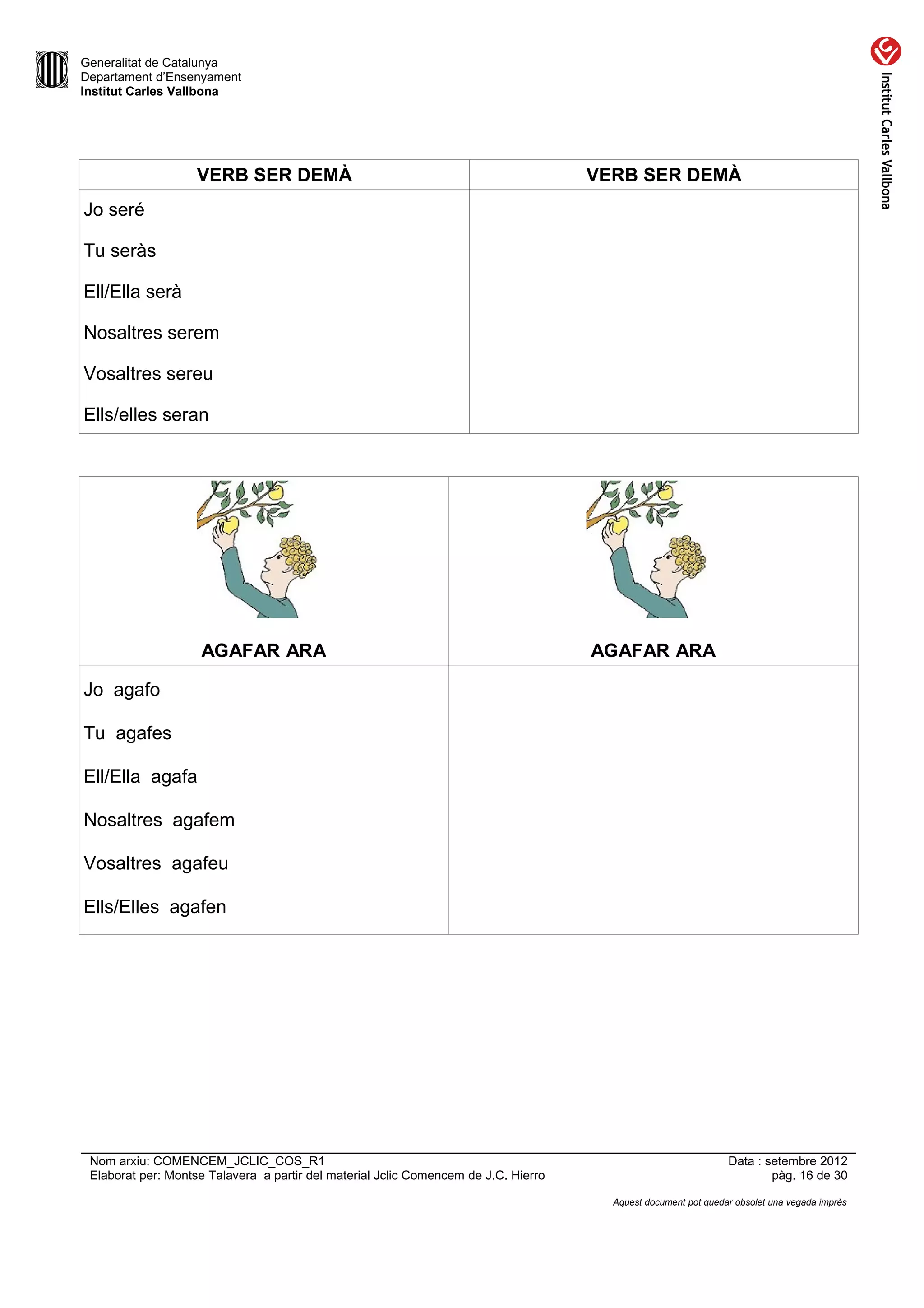 Generalitat de Catalunya
Departament d’Ensenyament
Institut Carles Vallbona




                    VERB SER DEMÀ                                                    VERB SER DEMÀ
Jo seré

Tu seràs

Ell/Ella serà

Nosaltres serem

Vosaltres sereu

Ells/elles seran




                    AGAFAR ARA                                                       AGAFAR ARA

Jo agafo

Tu agafes

Ell/Ella agafa

Nosaltres agafem

Vosaltres agafeu

Ells/Elles agafen




 Nom arxiu: COMENCEM_JCLIC_COS_R1                                                                               Data : setembre 2012
 Elaborat per: Montse Talavera a partir del material Jclic Comencem de J.C. Hierro                                      pàg. 16 de 30

                                                                                       Aquest document pot quedar obsolet una vegada imprès
 
