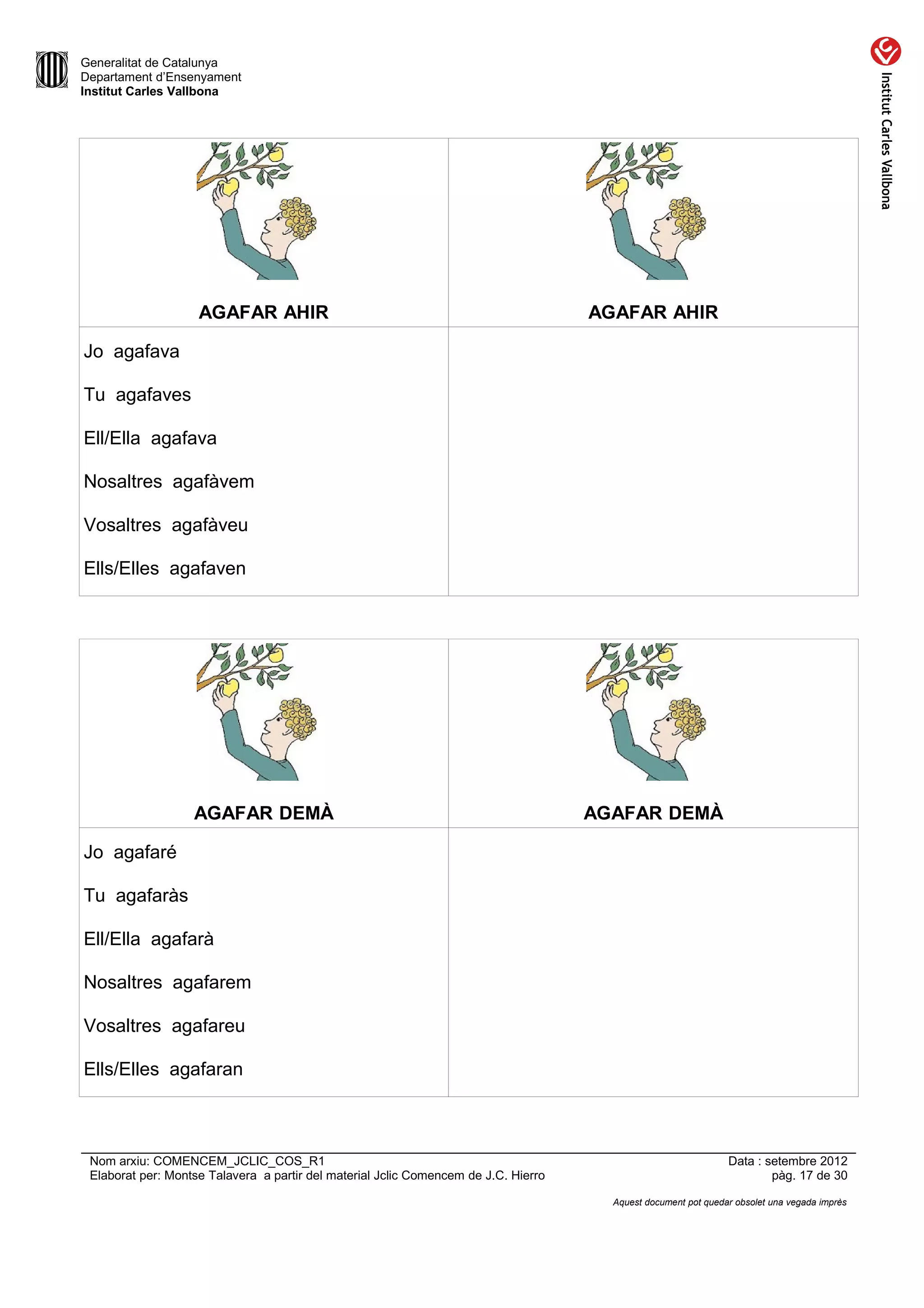 Generalitat de Catalunya
Departament d’Ensenyament
Institut Carles Vallbona




                    AGAFAR AHIR                                                      AGAFAR AHIR

Jo agafava

Tu agafaves

Ell/Ella agafava

Nosaltres agafàvem

Vosaltres agafàveu

Ells/Elles agafaven




                   AGAFAR DEMÀ                                                       AGAFAR DEMÀ

Jo agafaré

Tu agafaràs

Ell/Ella agafarà

Nosaltres agafarem

Vosaltres agafareu

Ells/Elles agafaran



 Nom arxiu: COMENCEM_JCLIC_COS_R1                                                                               Data : setembre 2012
 Elaborat per: Montse Talavera a partir del material Jclic Comencem de J.C. Hierro                                      pàg. 17 de 30

                                                                                       Aquest document pot quedar obsolet una vegada imprès
 
