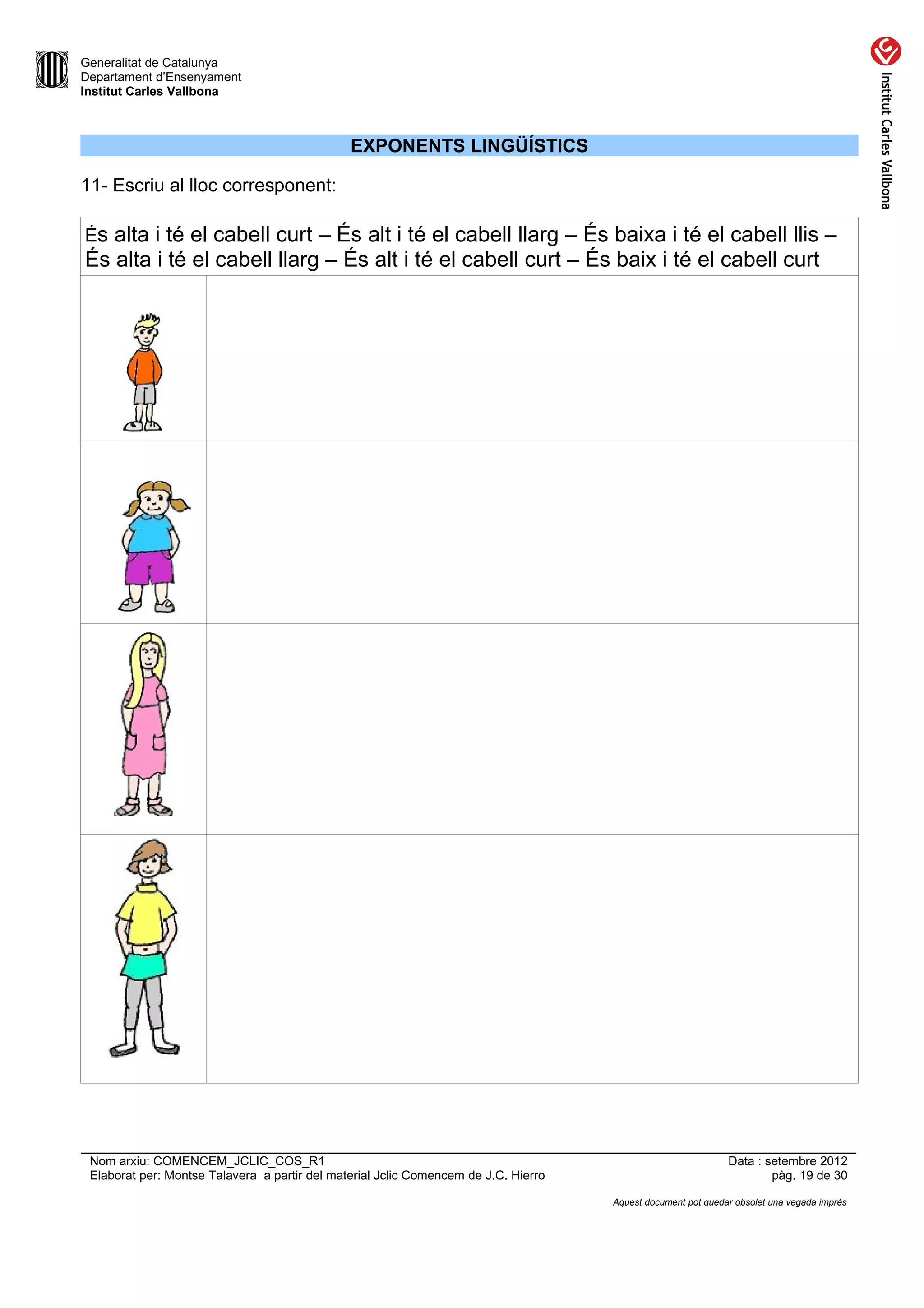 Generalitat de Catalunya
Departament d’Ensenyament
Institut Carles Vallbona



                                               EXPONENTS LINGÜÍSTICS

11- Escriu al lloc corresponent:

És alta i té el cabell curt – És alt i té el cabell llarg – És baixa i té el cabell llis –
És alta i té el cabell llarg – És alt i té el cabell curt – És baix i té el cabell curt




 Nom arxiu: COMENCEM_JCLIC_COS_R1                                                                             Data : setembre 2012
 Elaborat per: Montse Talavera a partir del material Jclic Comencem de J.C. Hierro                                    pàg. 19 de 30

                                                                                     Aquest document pot quedar obsolet una vegada imprès
 