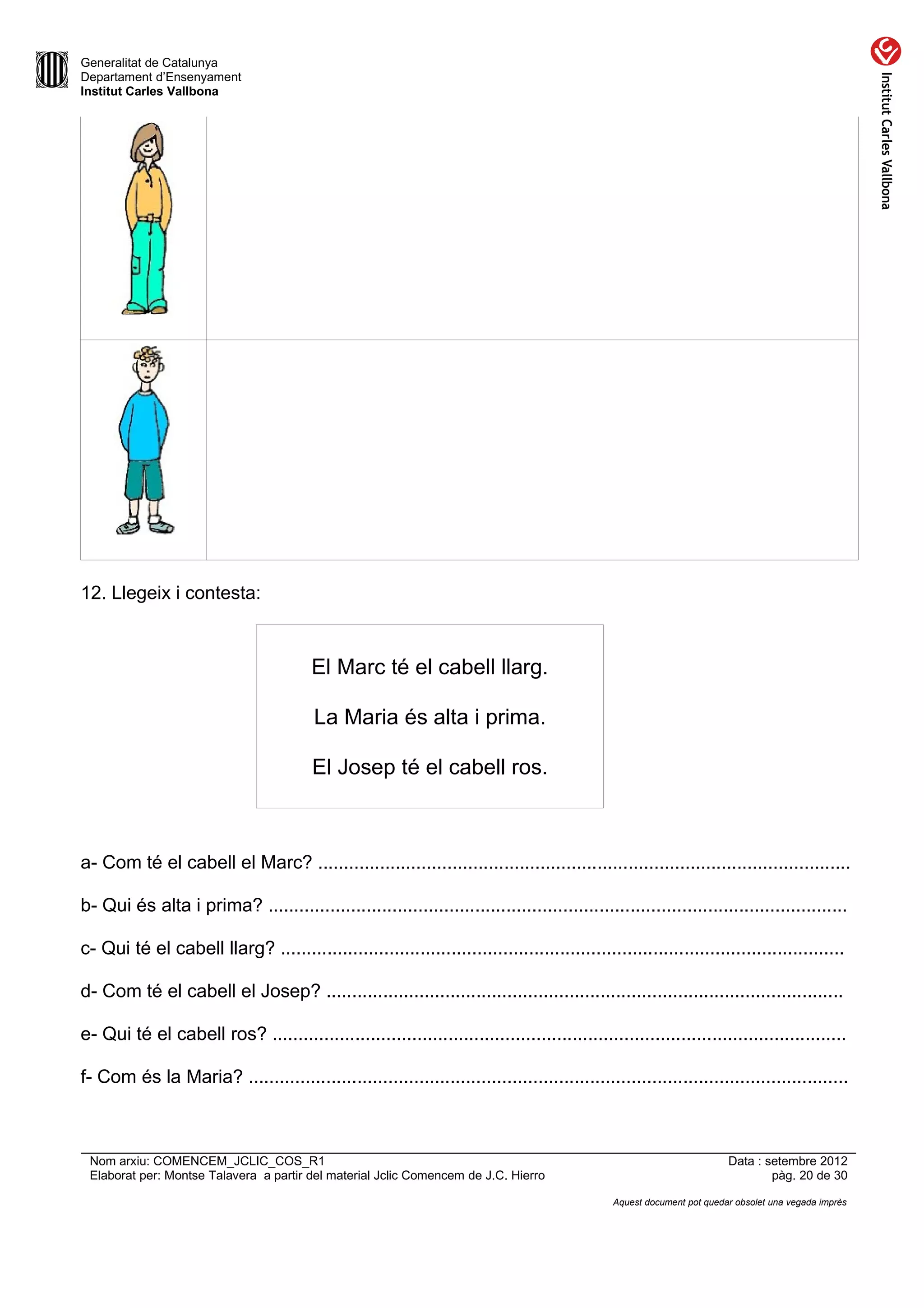 Generalitat de Catalunya
Departament d’Ensenyament
Institut Carles Vallbona




12. Llegeix i contesta:



                                         El Marc té el cabell llarg.

                                         La Maria és alta i prima.

                                         El Josep té el cabell ros.



a- Com té el cabell el Marc? .......................................................................................................

b- Qui és alta i prima? ................................................................................................................

c- Qui té el cabell llarg? .............................................................................................................

d- Com té el cabell el Josep? ....................................................................................................

e- Qui té el cabell ros? ...............................................................................................................

f- Com és la Maria? ....................................................................................................................



 Nom arxiu: COMENCEM_JCLIC_COS_R1                                                                                      Data : setembre 2012
 Elaborat per: Montse Talavera a partir del material Jclic Comencem de J.C. Hierro                                             pàg. 20 de 30

                                                                                              Aquest document pot quedar obsolet una vegada imprès
 