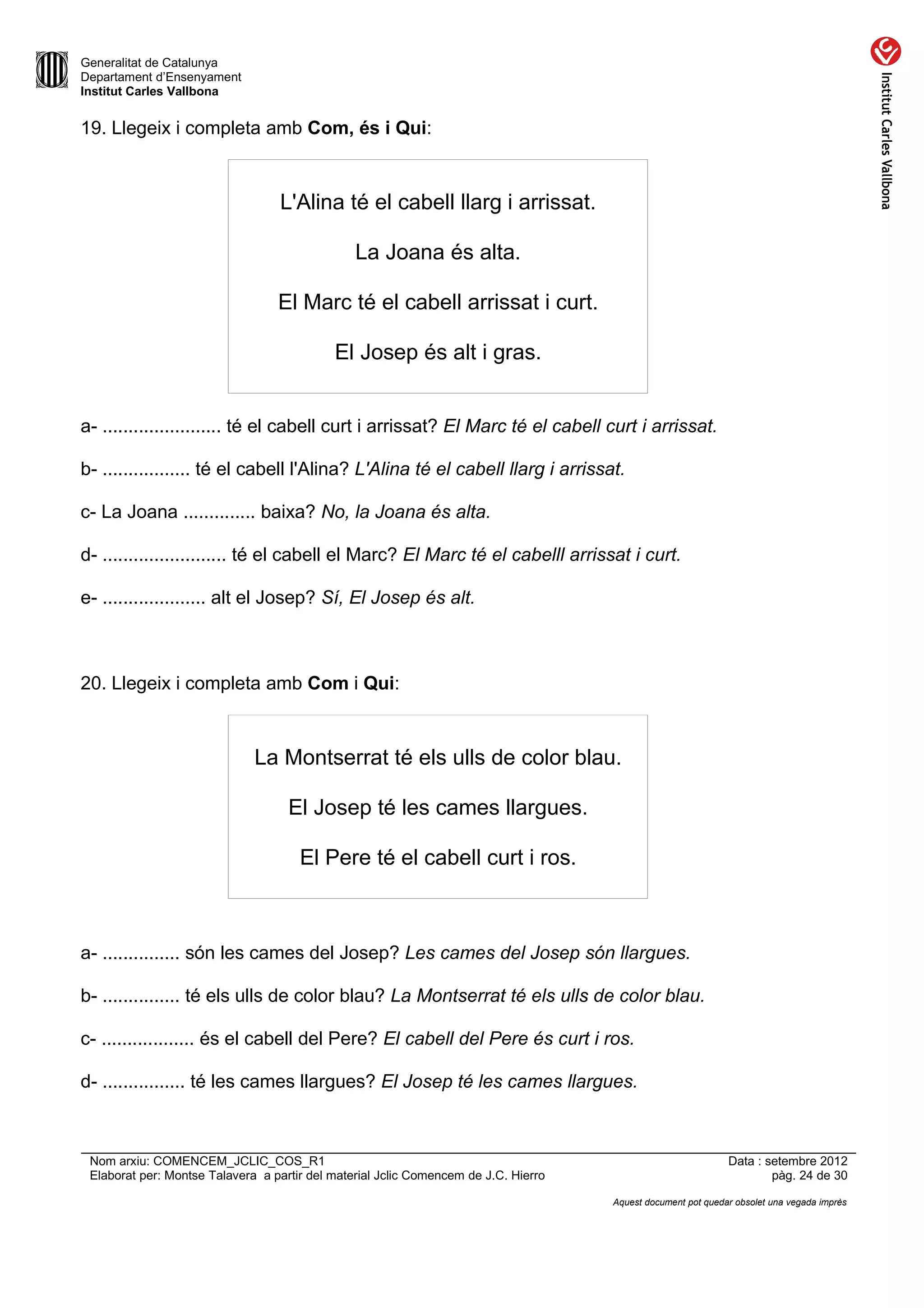 Generalitat de Catalunya
Departament d’Ensenyament
Institut Carles Vallbona


19. Llegeix i completa amb Com, és i Qui:



                                  L'Alina té el cabell llarg i arrissat.

                                                La Joana és alta.

                                  El Marc té el cabell arrissat i curt.

                                            El Josep és alt i gras.


a- ....................... té el cabell curt i arrissat? El Marc té el cabell curt i arrissat.

b- ................. té el cabell l'Alina? L'Alina té el cabell llarg i arrissat.

c- La Joana .............. baixa? No, la Joana és alta.

d- ........................ té el cabell el Marc? El Marc té el cabelll arrissat i curt.

e- .................... alt el Josep? Sí, El Josep és alt.



20. Llegeix i completa amb Com i Qui:



                              La Montserrat té els ulls de color blau.

                                    El Josep té les cames llargues.

                                      El Pere té el cabell curt i ros.



a- ............... són les cames del Josep? Les cames del Josep són llargues.

b- ............... té els ulls de color blau? La Montserrat té els ulls de color blau.

c- .................. és el cabell del Pere? El cabell del Pere és curt i ros.

d- ................ té les cames llargues? El Josep té les cames llargues.



 Nom arxiu: COMENCEM_JCLIC_COS_R1                                                                             Data : setembre 2012
 Elaborat per: Montse Talavera a partir del material Jclic Comencem de J.C. Hierro                                    pàg. 24 de 30

                                                                                     Aquest document pot quedar obsolet una vegada imprès
 