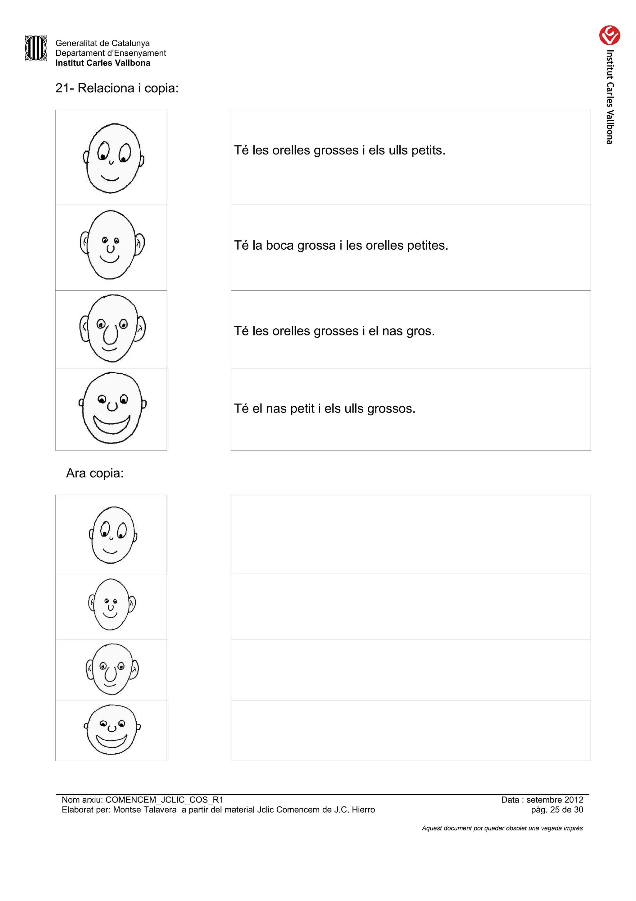 Generalitat de Catalunya
Departament d’Ensenyament
Institut Carles Vallbona


21- Relaciona i copia:



                                             Té les orelles grosses i els ulls petits.




                                             Té la boca grossa i les orelles petites.




                                             Té les orelles grosses i el nas gros.




                                             Té el nas petit i els ulls grossos.




  Ara copia:




 Nom arxiu: COMENCEM_JCLIC_COS_R1                                                                             Data : setembre 2012
 Elaborat per: Montse Talavera a partir del material Jclic Comencem de J.C. Hierro                                    pàg. 25 de 30

                                                                                     Aquest document pot quedar obsolet una vegada imprès
 