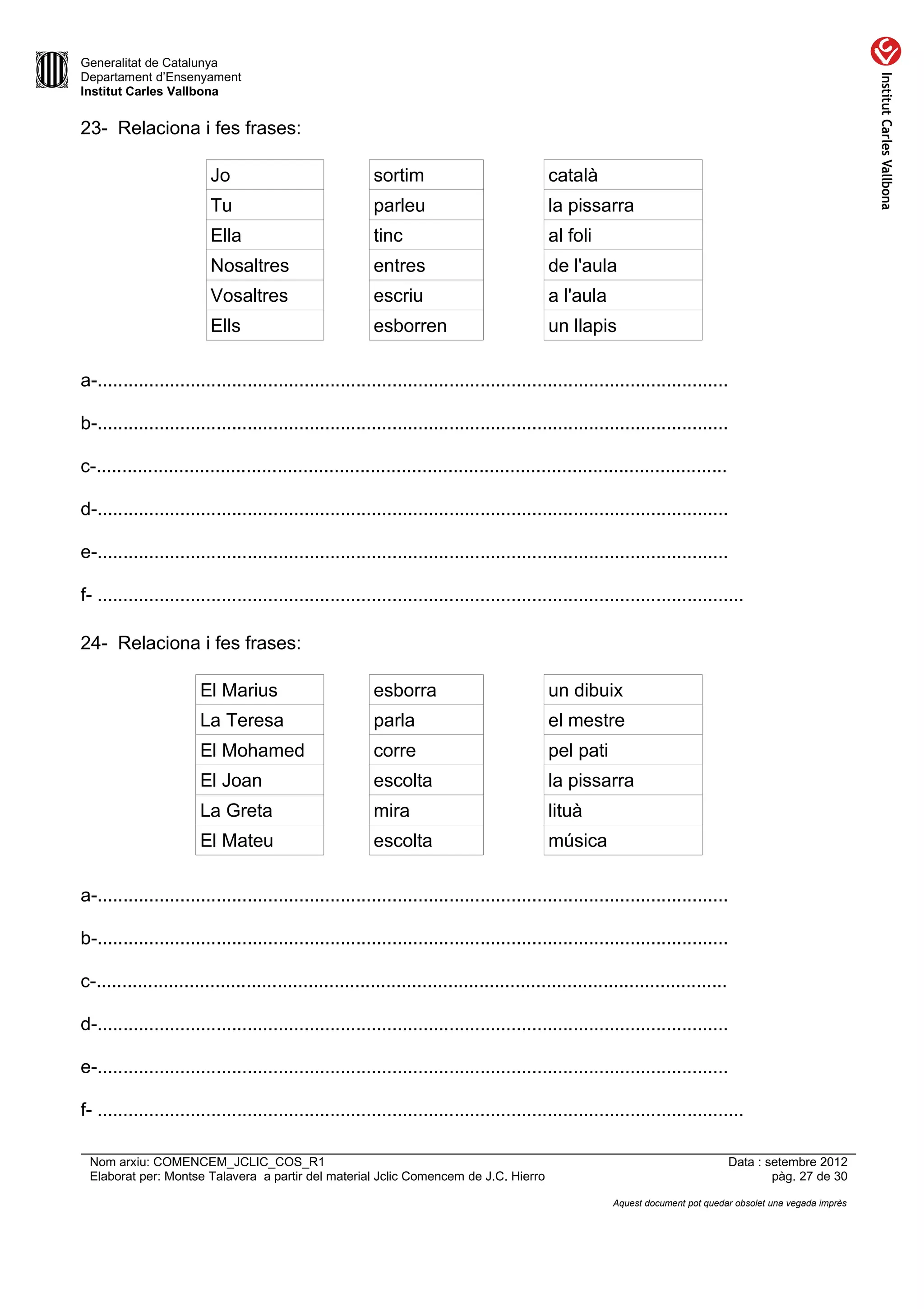 Generalitat de Catalunya
Departament d’Ensenyament
Institut Carles Vallbona


23- Relaciona i fes frases:

                         Jo                             sortim                            català
                         Tu                             parleu                            la pissarra
                         Ella                           tinc                              al foli
                         Nosaltres                      entres                            de l'aula
                         Vosaltres                      escriu                            a l'aula
                         Ells                           esborren                          un llapis

a-..........................................................................................................................

b-..........................................................................................................................

c-..........................................................................................................................

d-..........................................................................................................................

e-..........................................................................................................................

f- .............................................................................................................................

24- Relaciona i fes frases:

                       El Marius                        esborra                           un dibuix
                       La Teresa                        parla                             el mestre
                       El Mohamed                       corre                             pel pati
                       El Joan                          escolta                           la pissarra
                       La Greta                         mira                              lituà
                       El Mateu                         escolta                           música

a-..........................................................................................................................

b-..........................................................................................................................

c-..........................................................................................................................

d-..........................................................................................................................

e-..........................................................................................................................

f- .............................................................................................................................

 Nom arxiu: COMENCEM_JCLIC_COS_R1                                                                                              Data : setembre 2012
 Elaborat per: Montse Talavera a partir del material Jclic Comencem de J.C. Hierro                                                     pàg. 27 de 30

                                                                                                      Aquest document pot quedar obsolet una vegada imprès
 
