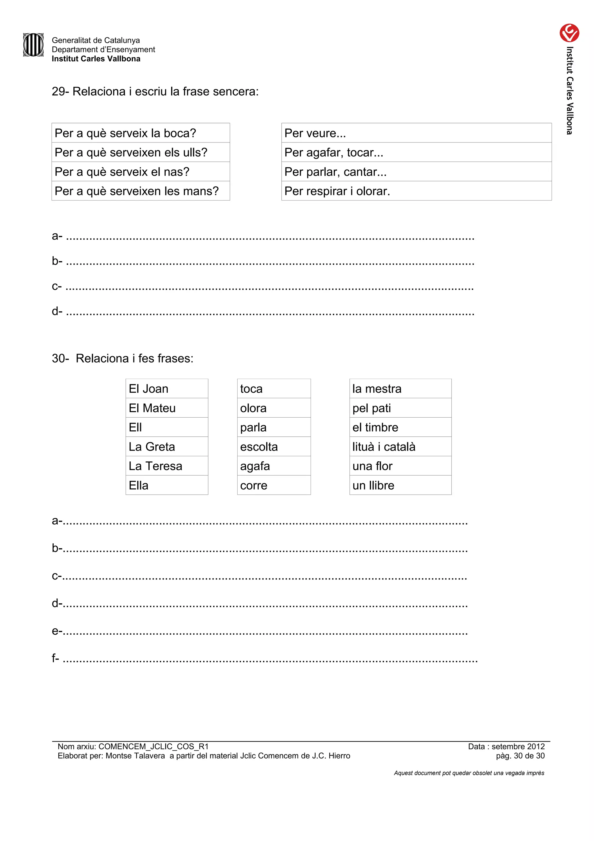 Generalitat de Catalunya
Departament d’Ensenyament
Institut Carles Vallbona



29- Relaciona i escriu la frase sencera:


Per a què serveix la boca?                                           Per veure...
Per a què serveixen els ulls?                                        Per agafar, tocar...
Per a què serveix el nas?                                            Per parlar, cantar...
Per a què serveixen les mans?                                        Per respirar i olorar.


a- ...........................................................................................................................

b- ...........................................................................................................................

c- ...........................................................................................................................

d- ...........................................................................................................................


30- Relaciona i fes frases:

                       El Joan                          toca                              la mestra
                       El Mateu                         olora                             pel pati
                       Ell                              parla                             el timbre
                       La Greta                         escolta                           lituà i català
                       La Teresa                        agafa                             una flor
                       Ella                             corre                             un llibre

a-..........................................................................................................................

b-..........................................................................................................................

c-..........................................................................................................................

d-..........................................................................................................................

e-..........................................................................................................................

f- .............................................................................................................................




 Nom arxiu: COMENCEM_JCLIC_COS_R1                                                                                              Data : setembre 2012
 Elaborat per: Montse Talavera a partir del material Jclic Comencem de J.C. Hierro                                                     pàg. 30 de 30

                                                                                                      Aquest document pot quedar obsolet una vegada imprès
 
