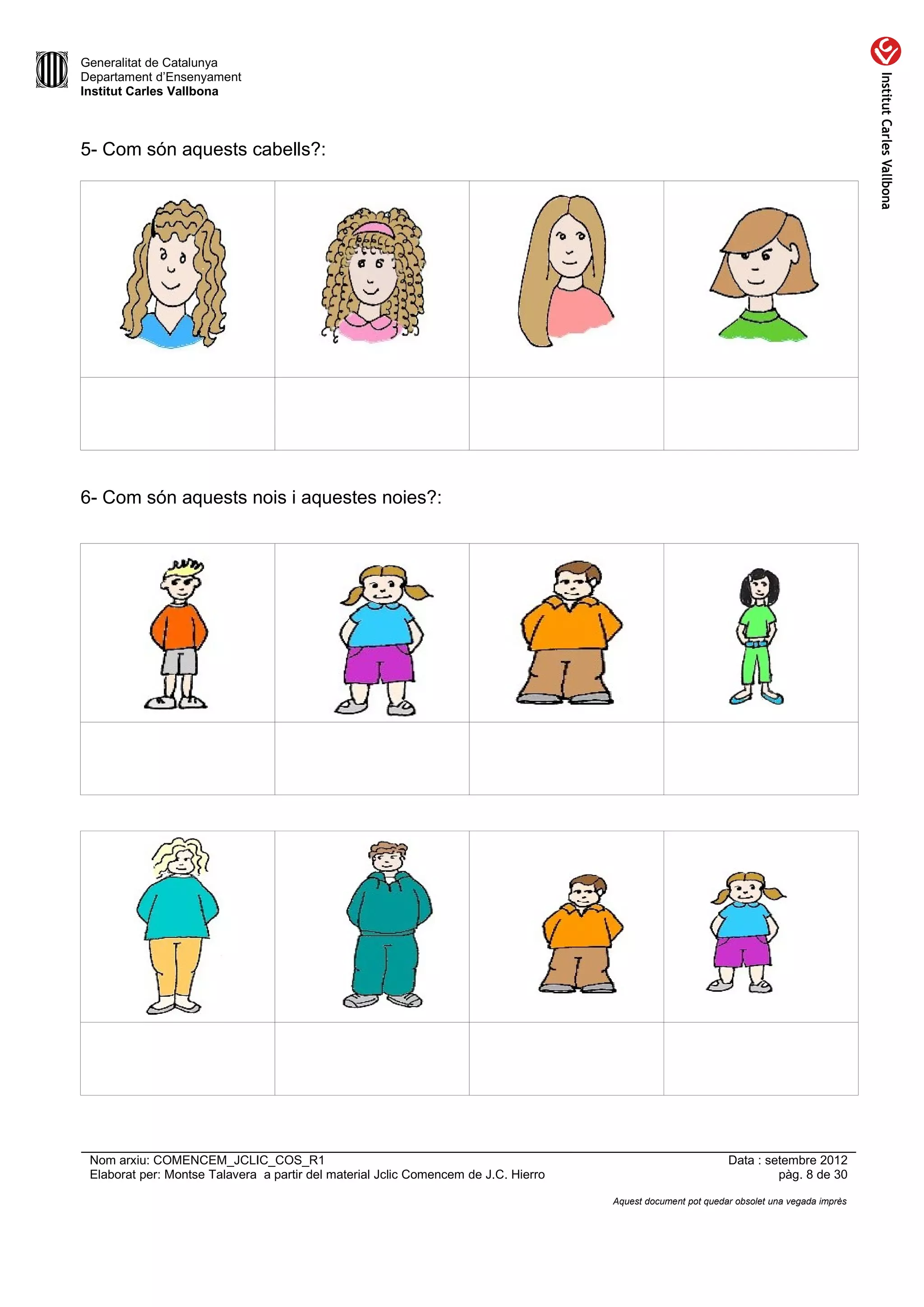Generalitat de Catalunya
Departament d’Ensenyament
Institut Carles Vallbona



5- Com són aquests cabells?:




6- Com són aquests nois i aquestes noies?:




 Nom arxiu: COMENCEM_JCLIC_COS_R1                                                                             Data : setembre 2012
 Elaborat per: Montse Talavera a partir del material Jclic Comencem de J.C. Hierro                                     pàg. 8 de 30

                                                                                     Aquest document pot quedar obsolet una vegada imprès
 