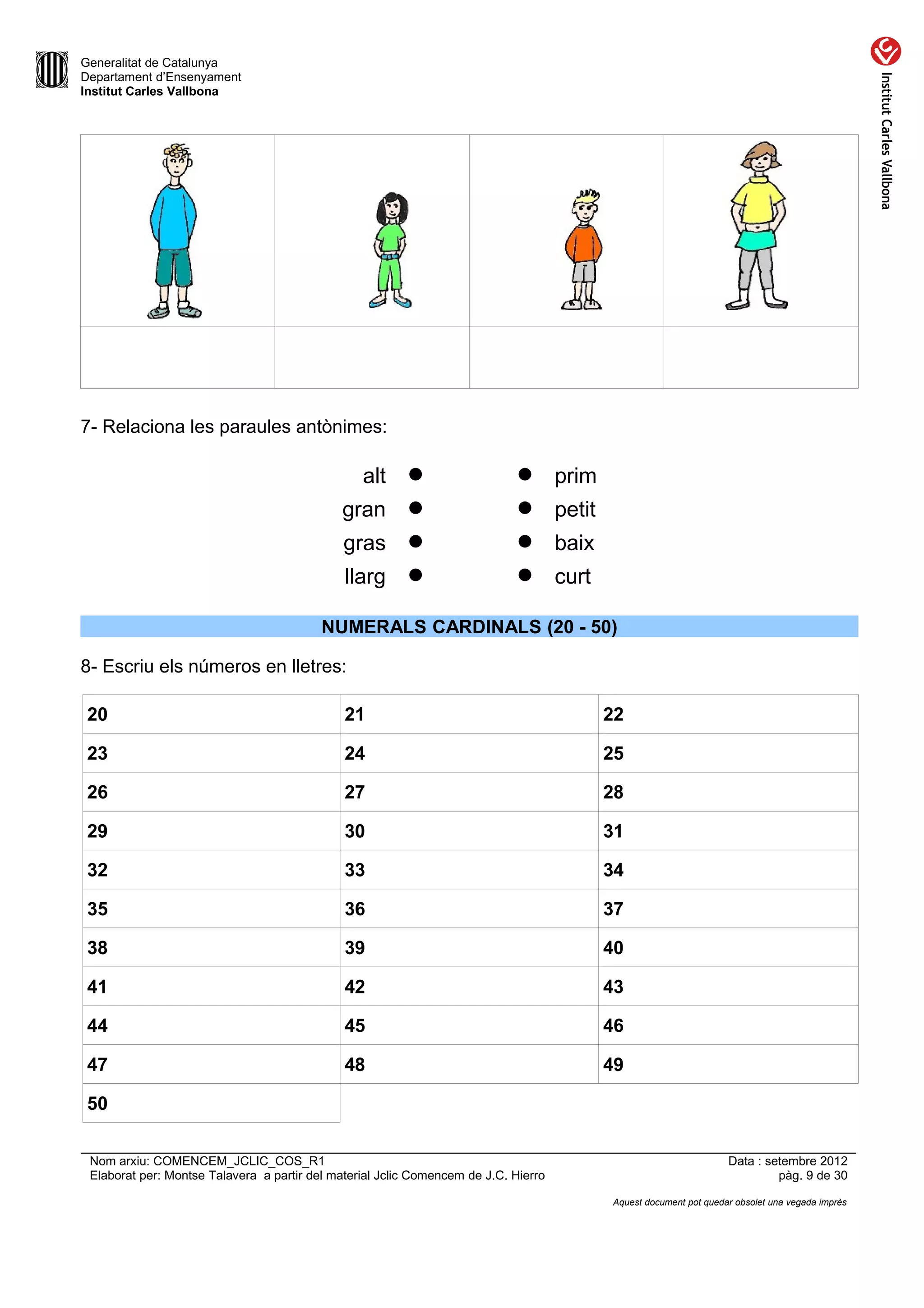 Generalitat de Catalunya
Departament d’Ensenyament
Institut Carles Vallbona




7- Relaciona les paraules antònimes:

                                               alt                          prim
                                             gran                           petit
                                              gras                          baix
                                              llarg                         curt

                                          NUMERALS CARDINALS (20 - 50)

8- Escriu els números en lletres:

 20                                           21                                      22

 23                                           24                                      25

 26                                           27                                      28

 29                                           30                                      31

 32                                           33                                      34

 35                                           36                                      37

 38                                           39                                      40

 41                                           42                                      43

 44                                           45                                      46

 47                                           48                                      49

 50

 Nom arxiu: COMENCEM_JCLIC_COS_R1                                                                              Data : setembre 2012
 Elaborat per: Montse Talavera a partir del material Jclic Comencem de J.C. Hierro                                      pàg. 9 de 30

                                                                                      Aquest document pot quedar obsolet una vegada imprès
 
