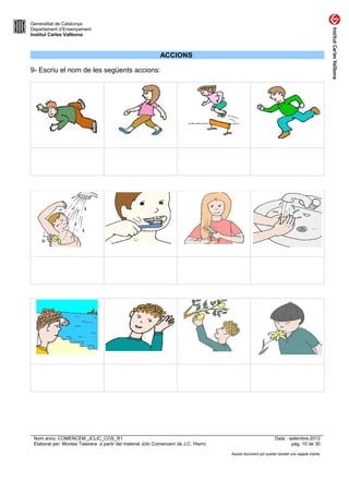 Generalitat de Catalunya
Departament d’Ensenyament
Institut Carles Vallbona



                                                            ACCIONS

9- Escriu el nom de les següents accions:




 Nom arxiu: COMENCEM_JCLIC_COS_R1                                                                             Data : setembre 2012
 Elaborat per: Montse Talavera a partir del material Jclic Comencem de J.C. Hierro                                    pàg. 10 de 30

                                                                                     Aquest document pot quedar obsolet una vegada imprès
 