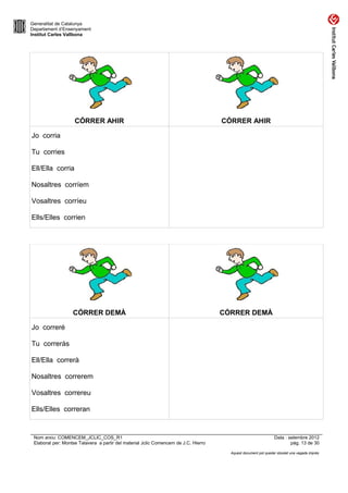 Generalitat de Catalunya
Departament d’Ensenyament
Institut Carles Vallbona




                    CÓRRER AHIR                                                      CÓRRER AHIR

Jo corria

Tu corries

Ell/Ella corria

Nosaltres corríem

Vosaltres corríeu

Ells/Elles corrien




                   CÓRRER DEMÀ                                                       CÓRRER DEMÀ

Jo correré

Tu correràs

Ell/Ella correrà

Nosaltres correrem

Vosaltres correreu

Ells/Elles correran


 Nom arxiu: COMENCEM_JCLIC_COS_R1                                                                               Data : setembre 2012
 Elaborat per: Montse Talavera a partir del material Jclic Comencem de J.C. Hierro                                      pàg. 13 de 30

                                                                                       Aquest document pot quedar obsolet una vegada imprès
 