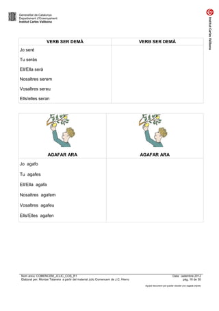 Generalitat de Catalunya
Departament d’Ensenyament
Institut Carles Vallbona




                    VERB SER DEMÀ                                                    VERB SER DEMÀ
Jo seré

Tu seràs

Ell/Ella serà

Nosaltres serem

Vosaltres sereu

Ells/elles seran




                    AGAFAR ARA                                                       AGAFAR ARA

Jo agafo

Tu agafes

Ell/Ella agafa

Nosaltres agafem

Vosaltres agafeu

Ells/Elles agafen




 Nom arxiu: COMENCEM_JCLIC_COS_R1                                                                               Data : setembre 2012
 Elaborat per: Montse Talavera a partir del material Jclic Comencem de J.C. Hierro                                      pàg. 16 de 30

                                                                                       Aquest document pot quedar obsolet una vegada imprès
 