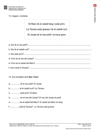 Generalitat de Catalunya
Departament d’Ensenyament
Institut Carles Vallbona



13. Llegeix i contesta:



                                 El Marc té el cabell llarg i està prim.

                             La Teresa està grassa i té el cabell curt.

                               El Josep té el nas petit i la boca gran.



a- Qui té el nas petit? .................................................................................................................

b- Qui té el cabell curt? ................................................................................................................

c- Qui està prim? ........................................................................................................................

d- Com és el nas del Josep? .....................................................................................................

e- Com és el cabell del Marc? ...................................................................................................

f- Com està la Teresa? ...............................................................................................................



14. Ara completa amb Qui i Com:


a- ................ té el nas petit? El Josep

b- ............... té el cabell curt? La Teresa.

c- ................ està prim? El Marc.

d- ............... és el nas del Josep? El nas del Josep és petit.

e- ............... és el cabell del Marc? El cabell del Marc és llarg.

f- ............... està la Teresa? La Teresa està grassa.




 Nom arxiu: COMENCEM_JCLIC_COS_R1                                                                                       Data : setembre 2012
 Elaborat per: Montse Talavera a partir del material Jclic Comencem de J.C. Hierro                                              pàg. 21 de 30

                                                                                               Aquest document pot quedar obsolet una vegada imprès
 