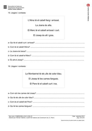 Generalitat de Catalunya
Departament d’Ensenyament
Institut Carles Vallbona


15. Llegeix i contesta:



                                   L'Alina té el cabell llarg i arrissat.

                                                 La Joana és alta.

                                   El Marc té el cabell arrissat i curt.

                                             El Josep és alt i gras.


a- Qui té el cabell curt i arrissat? ................................................................................................

b- Com té el cabell l'Alina? .........................................................................................................

c- La Joana és baixa? ................................................................................................................

d- Com té el cabell el Marc? ......................................................................................................

e- És alt el Josep? .....................................................................................................................


16. Llegeix i contesta:



                               La Montserrat té els ulls de color blau.

                                     El Josep té les cames llargues.

                                       El Pere té el cabell curt i ros.



a- Com són les cames del Josep? .............................................................................................

b- Qui té els ulls de color blau?...................................................................................................

c- Com és el cabell del Pere? ....................................................................................................

d- Qui té les cames llargues? .....................................................................................................




 Nom arxiu: COMENCEM_JCLIC_COS_R1                                                                                       Data : setembre 2012
 Elaborat per: Montse Talavera a partir del material Jclic Comencem de J.C. Hierro                                              pàg. 22 de 30

                                                                                               Aquest document pot quedar obsolet una vegada imprès
 