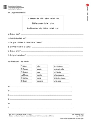 Generalitat de Catalunya
Departament d’Ensenyament
Institut Carles Vallbona


17. Llegeix i contesta:


                                     La Teresa és alta i té el cabell ros.

                                              El Ferran és baix i prim.

                                     La Maria és alta i té el cabell curt.

a- Qui és baix? ...........................................................................................................................

b- Qui té el cabell ros? ..............................................................................................................

c- De quin color és el cabell de la Teresa? ...............................................................................

d- Com té el cabell la Maria? .....................................................................................................

e- Qui és prim? ..........................................................................................................................

f- Qui té el cabell curt? ..............................................................................................................


18- Relaciona i fes frases:

                         El Marc                        mira                              la pissarra
                         El Carles                      agafa                             amb els ulls
                         El Josep                       toca                              un llapis
                         La Mireia                      escriu                            a la pissarra
                         El Mateu                       olora                             amb les mans
                         El Joan                        esborra                           una rosa

a-..........................................................................................................................

b-..........................................................................................................................

c-..........................................................................................................................

d-..........................................................................................................................

e-..........................................................................................................................

f- .............................................................................................................................


 Nom arxiu: COMENCEM_JCLIC_COS_R1                                                                                              Data : setembre 2012
 Elaborat per: Montse Talavera a partir del material Jclic Comencem de J.C. Hierro                                                     pàg. 23 de 30

                                                                                                      Aquest document pot quedar obsolet una vegada imprès
 