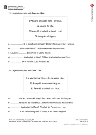 Generalitat de Catalunya
Departament d’Ensenyament
Institut Carles Vallbona


19. Llegeix i completa amb Com, és i Qui:



                                  L'Alina té el cabell llarg i arrissat.

                                                La Joana és alta.

                                  El Marc té el cabell arrissat i curt.

                                            El Josep és alt i gras.


a- ....................... té el cabell curt i arrissat? El Marc té el cabell curt i arrissat.

b- ................. té el cabell l'Alina? L'Alina té el cabell llarg i arrissat.

c- La Joana .............. baixa? No, la Joana és alta.

d- ........................ té el cabell el Marc? El Marc té el cabelll arrissat i curt.

e- .................... alt el Josep? Sí, El Josep és alt.



20. Llegeix i completa amb Com i Qui:



                              La Montserrat té els ulls de color blau.

                                    El Josep té les cames llargues.

                                      El Pere té el cabell curt i ros.



a- ............... són les cames del Josep? Les cames del Josep són llargues.

b- ............... té els ulls de color blau? La Montserrat té els ulls de color blau.

c- .................. és el cabell del Pere? El cabell del Pere és curt i ros.

d- ................ té les cames llargues? El Josep té les cames llargues.



 Nom arxiu: COMENCEM_JCLIC_COS_R1                                                                             Data : setembre 2012
 Elaborat per: Montse Talavera a partir del material Jclic Comencem de J.C. Hierro                                    pàg. 24 de 30

                                                                                     Aquest document pot quedar obsolet una vegada imprès
 