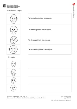 Generalitat de Catalunya
Departament d’Ensenyament
Institut Carles Vallbona


22- Relaciona i copia:



                                             Té les orelles petites i el nas gros.




                                             Té la boca grossa i els ulls petits.




                                             Té el nas petit i els ulls grossos.




                                             Té les orelles grosses i el nas gros.




  Ara copia:




 Nom arxiu: COMENCEM_JCLIC_COS_R1                                                                             Data : setembre 2012
 Elaborat per: Montse Talavera a partir del material Jclic Comencem de J.C. Hierro                                    pàg. 26 de 30

                                                                                     Aquest document pot quedar obsolet una vegada imprès
 