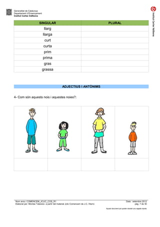 Generalitat de Catalunya
Departament d’Ensenyament
Institut Carles Vallbona


                         SINGULAR                                                      PLURAL
                              llarg
                             llarga
                              curt
                             curta
                              prim
                             prima
                              gras
                            grassa



                                                ADJECTIUS I ANTÒNIMS


4- Com són aquests nois i aquestes noies?:




 Nom arxiu: COMENCEM_JCLIC_COS_R1                                                                             Data : setembre 2012
 Elaborat per: Montse Talavera a partir del material Jclic Comencem de J.C. Hierro                                     pàg. 7 de 30

                                                                                     Aquest document pot quedar obsolet una vegada imprès
 