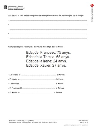 Generalitat de Catalunya
Departament d’Ensenyament
Institut Carles Vallbona
Ara escriu tu cinc frases comparatives de superioritat amb els personatges de la imatge:
- ................................................................................................................................................
- ................................................................................................................................................
- ................................................................................................................................................
- ................................................................................................................................................
- ................................................................................................................................................
Completa segons l'exemple: El Pau té més anys que la Núria.
- La Teresa té .................................................................. el Xavier.
- El Xavier té ................................................................... la Irene.
- La Irene té ................................................................... el Xavier.
- El Francesc té ............................................................. la Teresa.
- El Xavier té .............................................................. la Teresa.
Nom arxiu: COMENCEM_JCLIC_FAMILIA Data: abril 2014
Elaborat per: Montse Talavera a partir del material Jclic Comencem de J.C. Hierro pàg. 12 de 22
Aquest document pot quedar obsolet una vegada imprès
 