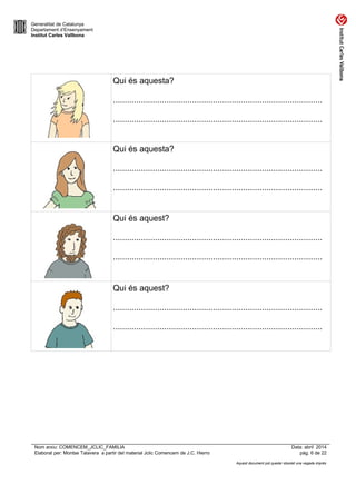 Generalitat de Catalunya
Departament d’Ensenyament
Institut Carles Vallbona
Qui és aquesta?
..........................................................................................
..........................................................................................
Qui és aquesta?
..........................................................................................
..........................................................................................
Qui és aquest?
..........................................................................................
..........................................................................................
Qui és aquest?
..........................................................................................
..........................................................................................
Nom arxiu: COMENCEM_JCLIC_FAMILIA Data: abril 2014
Elaborat per: Montse Talavera a partir del material Jclic Comencem de J.C. Hierro pàg. 6 de 22
Aquest document pot quedar obsolet una vegada imprès
 