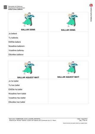 Generalitat de Catalunya
Departament d’Ensenyament
Institut Carles Vallbona
BALLAR DEMÀ BALLAR DEMÀ
Jo ballaré
Tu ballaràs
Ell/Ella ballarà
Nosaltres ballarem
Vosaltres ballareu
Ells/elles ballaran
BALLAR AQUEST MATÍ BALLAR AQUEST MATÍ
Jo he ballat
Tu has ballat
Ell/Ella ha ballat
Nosaltres hem ballat
Vosaltres heu ballat
Ells/elles han ballat
Nom arxiu: COMENCEM_JCLIC_LLEURE_ESPORTS_ Data : maig 2013
Elaborat per: Montse Talavera a partir del material Jclic Comencem de J.C. Hierro pàg. 13 de 20
Aquest document pot quedar obsolet una vegada imprès
 