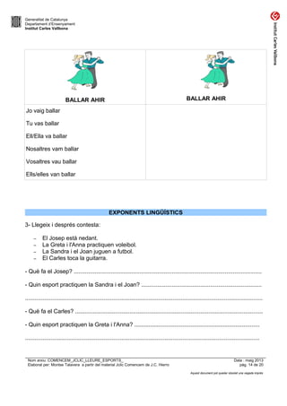 Generalitat de Catalunya
Departament d’Ensenyament
Institut Carles Vallbona
BALLAR AHIR BALLAR AHIR
Jo vaig ballar
Tu vas ballar
Ell/Ella va ballar
Nosaltres vam ballar
Vosaltres vau ballar
Ells/elles van ballar
EXPONENTS LINGÜÍSTICS
3- Llegeix i després contesta:
– El Josep està nedant.
– La Greta i l'Anna practiquen voleibol.
– La Sandra i el Joan juguen a futbol.
– El Carles toca la guitarra.
- Què fa el Josep? .....................................................................................................................
- Quin esport practiquen la Sandra i el Joan? ...........................................................................
....................................................................................................................................................
- Què fa el Carles? .....................................................................................................................
- Quin esport practiquen la Greta i l'Anna? ..............................................................................
..................................................................................................................................................
Nom arxiu: COMENCEM_JCLIC_LLEURE_ESPORTS_ Data : maig 2013
Elaborat per: Montse Talavera a partir del material Jclic Comencem de J.C. Hierro pàg. 14 de 20
Aquest document pot quedar obsolet una vegada imprès
 