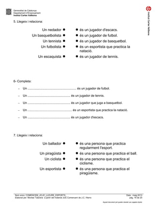 Generalitat de Catalunya
Departament d’Ensenyament
Institut Carles Vallbona
5. Llegeix i relaciona:
Un nedador   és un jugador d'escacs.
Un basquetbolista   és un jugador de futbol.
Un tennista   és un jugador de basquetbol.
Un futbolista   és un esportista que practica la
natació.
Un escaquista   és un jugador de tennis.
6- Completa:
– Un ........................................................ és un jugador de futbol.
– Un ................................................. és un jugador de tennis.
– Un ................................................. és un jugador que juga a basquetbol.
– Un ................................................... és un esportista que practica la natació.
– Un ................................................. és un jugador d'escacs.
7. Llegeix i relaciona:
Un ballador   és una persona que practica
regularment l'esport.
Un piragüista   és una persona que practica el ball.
Un ciclista   és una persona que practica el
ciclisme.
Un esportista   és una persona que practica el
piragüisme.
Nom arxiu: COMENCEM_JCLIC_LLEURE_ESPORTS_ Data : maig 2013
Elaborat per: Montse Talavera a partir del material Jclic Comencem de J.C. Hierro pàg. 16 de 20
Aquest document pot quedar obsolet una vegada imprès
 