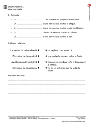 Generalitat de Catalunya
Departament d’Ensenyament
Institut Carles Vallbona
8- Completa:
– Un ........................................................ és una persona que practica el ciclisme.
– Un ................................................. és una persona que practica la piragua.
– Un ................................................. és una persona que practica regularment l'esport.
– Un ................................................... és una persona que practica el ciclisme.
– Un ................................................. és una persona que practica el ball.
9- Llegeix i relaciona:
La mestra de música ha dit   ha explicat com remar bé.
El monitor de basquetbol   que cada dia toquem millor la flauta.
Avui l'entrenador de futbol   diu que cal practicar més el llançament
a cistella.
El monitor de piragüisme   ha fet un entrenament de xutar la
pilota.
Ara copia les frases:
....................................................................................................................................................
....................................................................................................................................................
....................................................................................................................................................
....................................................................................................................................................
Nom arxiu: COMENCEM_JCLIC_LLEURE_ESPORTS_ Data : maig 2013
Elaborat per: Montse Talavera a partir del material Jclic Comencem de J.C. Hierro pàg. 17 de 20
Aquest document pot quedar obsolet una vegada imprès
 