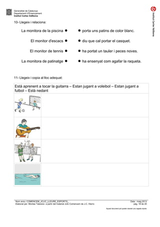 Generalitat de Catalunya
Departament d’Ensenyament
Institut Carles Vallbona
10- Llegeix i relaciona:
La monitora de la piscina   porta uns patins de color blanc.
El monitor d'escacs   diu que cal portar el casquet.
El monitor de tennis   ha portat un tauler i peces noves.
La monitora de patinatge   ha ensenyat com agafar la raqueta.
11- Llegeix i copia al lloc adequat:
Està aprenent a tocar la guitarra – Estan jugant a voleibol – Estan jugant a
futbol – Està nedant
Nom arxiu: COMENCEM_JCLIC_LLEURE_ESPORTS_ Data : maig 2013
Elaborat per: Montse Talavera a partir del material Jclic Comencem de J.C. Hierro pàg. 18 de 20
Aquest document pot quedar obsolet una vegada imprès
 