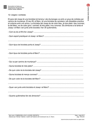 Generalitat de Catalunya
Departament d’Ensenyament
Institut Carles Vallbona
12- Llegeix i contesta:
El pare del Josep té una bicicleta tot terreny i els diumenges va amb un grup de ciclistes per
camins de muntanya. El seu fill, el Marc, té una bicicleta de carretera i els dissabtes practica
el ciclisme amb uns amics. La bicicleta del Josep és de color blau, té dos plats i deu corones;
la del Marc, es de color groc i vermell, té tres plats i nou corones. Els dimecres a la tarda el
Josep i el Marc van junts amb bicicleta i fan 30 quilòmetres.
- Com es diu el fill d'en Josep? .................................................................................................
- Quin esport practiquen el Josep i el Marc? ............................................................................
..................................................................................................................................................
- Quin tipus de bicicleta porta el Josep? ..................................................................................
..................................................................................................................................................
- Quin tipus de bicicleta porta el Marc? ....................................................................................
..................................................................................................................................................
- Qui va per camins de muntanya? ..........................................................................................
- Quina bicicleta té més plats? .................................................................................................
- De quin color és la bicicleta del Josep? ................................................................................
- Quina bicicleta té menys corones? ........................................................................................
- De quin color és la bicicleta del Marc? ..................................................................................
...................................................................................................................................................
- Quan van junts amb bicicleta el Josep i el Marc? ...................................................................
...................................................................................................................................................
- Quants quilòmetres fan els dimecres? ....................................................................................
Nom arxiu: COMENCEM_JCLIC_LLEURE_ESPORTS_ Data : maig 2013
Elaborat per: Montse Talavera a partir del material Jclic Comencem de J.C. Hierro pàg. 19 de 20
Aquest document pot quedar obsolet una vegada imprès
 