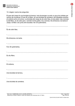 Generalitat de Catalunya
Departament d’Ensenyament
Institut Carles Vallbona
13- Llegeix i escriu les preguntes:
El pare del Josep té una bicicleta tot terreny i els diumenges va amb un grup de ciclistes per
camins de muntanya. El seu fill, el Marc, té una bicicleta de carretera i els dissabtes practica
el ciclisme amb uns amics. La bicicleta del Josep és de color blau, té dos plats i deu corones;
la del Marc, es de color groc i vermell, té tres plats i nou corones. Els dimecres a la tarda el
Josep i el Marc van junts amb bicicleta i fan 30 quilòmetres.
- ................................................................................................................................................
És de color blau.
- .................................................................................................................................................
Els dimecres a la tarda.
- ..................................................................................................................................................
Fan 30 quilòmetres.
- ...............................................................................................................................................
Es diu Marc.
- .................................................................................................................................................
El ciclisme.
- ................................................................................................................................................
Una bicicleta tot terreny.
- ................................................................................................................................................
Una bicicleta de carretera.
Nom arxiu: COMENCEM_JCLIC_LLEURE_ESPORTS_ Data : maig 2013
Elaborat per: Montse Talavera a partir del material Jclic Comencem de J.C. Hierro pàg. 20 de 20
Aquest document pot quedar obsolet una vegada imprès
 