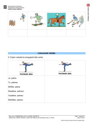 Generalitat de Catalunya
Departament d’Ensenyament
Institut Carles Vallbona
CONJUGAR VERBS
2- Copia i estudia la conjugació dels verbs:
PATINAR ARA PATINAR ARA
Jo patino
Tu patines
Ell/Ella patina
Nosaltres patinem
Vosaltres patineu
Ells/Elles patinen
Nom arxiu: COMENCEM_JCLIC_LLEURE_ESPORTS_ Data : maig 2013
Elaborat per: Montse Talavera a partir del material Jclic Comencem de J.C. Hierro pàg. 4 de 20
Aquest document pot quedar obsolet una vegada imprès
 