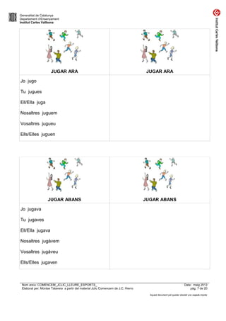Generalitat de Catalunya
Departament d’Ensenyament
Institut Carles Vallbona
JUGAR ARA JUGAR ARA
Jo jugo
Tu jugues
Ell/Ella juga
Nosaltres juguem
Vosaltres jugueu
Ells/Elles juguen
JUGAR ABANS JUGAR ABANS
Jo jugava
Tu jugaves
Ell/Ella jugava
Nosaltres jugàvem
Vosaltres jugàveu
Ells/Elles jugaven
Nom arxiu: COMENCEM_JCLIC_LLEURE_ESPORTS_ Data : maig 2013
Elaborat per: Montse Talavera a partir del material Jclic Comencem de J.C. Hierro pàg. 7 de 20
Aquest document pot quedar obsolet una vegada imprès
 