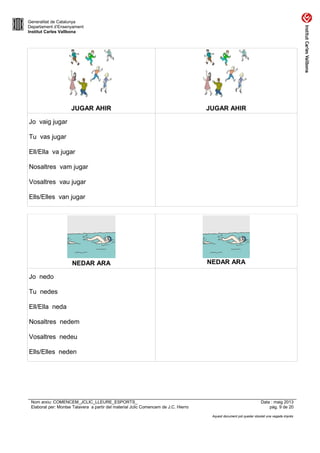 Generalitat de Catalunya
Departament d’Ensenyament
Institut Carles Vallbona
JUGAR AHIR JUGAR AHIR
Jo vaig jugar
Tu vas jugar
Ell/Ella va jugar
Nosaltres vam jugar
Vosaltres vau jugar
Ells/Elles van jugar
NEDAR ARA NEDAR ARA
Jo nedo
Tu nedes
Ell/Ella neda
Nosaltres nedem
Vosaltres nedeu
Ells/Elles neden
Nom arxiu: COMENCEM_JCLIC_LLEURE_ESPORTS_ Data : maig 2013
Elaborat per: Montse Talavera a partir del material Jclic Comencem de J.C. Hierro pàg. 9 de 20
Aquest document pot quedar obsolet una vegada imprès
 