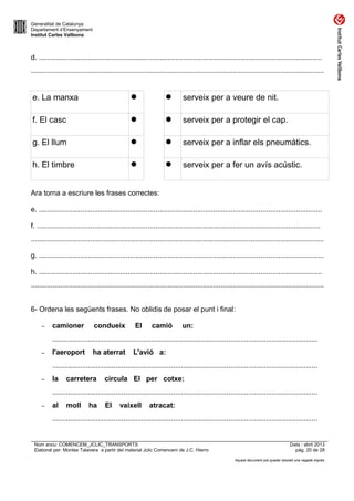 Generalitat de Catalunya
Departament d’Ensenyament
Institut Carles Vallbona

d. ...............................................................................................................................................
....................................................................................................................................................

e. La manxa





serveix per a veure de nit.

f. El casc





serveix per a protegir el cap.

g. El llum





serveix per a inflar els pneumàtics.

h. El timbre





serveix per a fer un avís acústic.

Ara torna a escriure les frases correctes:
e. ...............................................................................................................................................
f. ...............................................................................................................................................
....................................................................................................................................................
g. ................................................................................................................................................
h. ...............................................................................................................................................
....................................................................................................................................................
6- Ordena les següents frases. No oblidis de posar el punt i final:
–

camioner

condueix

El

camió

un:

......................................................................................................................................
–

l'aeroport

ha aterrat

L'avió a:

......................................................................................................................................
–

la

carretera

circula El per cotxe:

......................................................................................................................................
–

al

moll

ha

El

vaixell

atracat:

......................................................................................................................................

Nom arxiu: COMENCEM_JCLIC_TRANSPORTS
Elaborat per: Montse Talavera a partir del material Jclic Comencem de J.C. Hierro

Data : abril 2013
pàg. 20 de 28
Aquest document pot quedar obsolet una vegada imprès

 