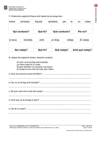Generalitat de Catalunya
Departament d’Ensenyament
Institut Carles Vallbona

7- Ordena les següents frases amb l'ajuda de les preguntes:

home

condueix

Qui condueix?
la seva

bicicleta

Qui neteja?

Aquest

carretera.

Què fa?
amb

per

la

un

Què condueix?
un drap.

Què fa?

Per on?

neteja

Què neteja?

cotxe

El Josep

Amb què neteja?

8- Llegeix les següents frases i després contesta:
El Joan va al col·legi amb bicicleta.
La meva mare té un cotxe.
El pare del Marc vol comprar una barca.
El Josep té una moto de color gris i blanc.
a- Què vol comprar el pare del Marc? .......................................................................................
...................................................................................................................................................
b- Qui va al col·legi amb bicicleta? ............................................................................................
..................................................................................................................................................
c- De quin color és la moto del Josep? ....................................................................................
...................................................................................................................................................
d- Amb què va al col·legi el Joan? ............................................................................................
...................................................................................................................................................
e- Qui té un cotxe? ....................................................................................................................
...................................................................................................................................................

Nom arxiu: COMENCEM_JCLIC_TRANSPORTS
Elaborat per: Montse Talavera a partir del material Jclic Comencem de J.C. Hierro

Data : abril 2013
pàg. 21 de 28
Aquest document pot quedar obsolet una vegada imprès

 