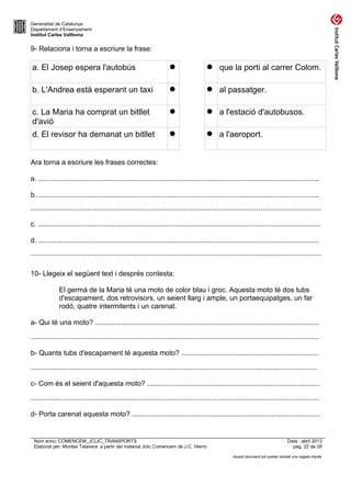 Generalitat de Catalunya
Departament d’Ensenyament
Institut Carles Vallbona

9- Relaciona i torna a escriure la frase:

a. El Josep espera l'autobús



 que la porti al carrer Colom.

b. L'Andrea està esperant un taxi



 al passatger.

c. La Maria ha comprat un bitllet
d'avió



 a l'estació d'autobusos.

d. El revisor ha demanat un bitllet



 a l'aeroport.

Ara torna a escriure les frases correctes:
a. ...............................................................................................................................................
b. ...............................................................................................................................................
....................................................................................................................................................
c. ................................................................................................................................................
d. ...............................................................................................................................................
....................................................................................................................................................
10- Llegeix el següent text i després contesta:
El germà de la Maria té una moto de color blau i groc. Aquesta moto té dos tubs
d'escapament, dos retrovisors, un seient llarg i ample, un portaequipatges, un far
rodó, quatre intermitents i un carenat.
a- Qui té una moto? ..................................................................................................................
...................................................................................................................................................
b- Quants tubs d'escapament té aquesta moto? ......................................................................
..................................................................................................................................................
c- Com és el seient d'aquesta moto? ........................................................................................
...................................................................................................................................................
d- Porta carenat aquesta moto? ................................................................................................

Nom arxiu: COMENCEM_JCLIC_TRANSPORTS
Elaborat per: Montse Talavera a partir del material Jclic Comencem de J.C. Hierro

Data : abril 2013
pàg. 22 de 28
Aquest document pot quedar obsolet una vegada imprès

 
