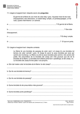 Generalitat de Catalunya
Departament d’Ensenyament
Institut Carles Vallbona

11- Llegeix el següent text i després escriu les preguntes:
El germà de la Maria té una moto de color blau i groc. Aquesta moto té dos tubs
d'escapament, dos retrovisors, un seient llarg i ample, un portaequipatges, un far
rodó, quatre intermitents i un carenat.
a- ..........................................................................................................? El germà de la Maria.
b- ............................................................................................................................? Dos tubs
d'escapament.
c- ...................................................................................................................? És llarg i ample.
d- ...................................................................................................................? Sí que en porta.

12- Llegeix el següent text i després contesta:
La Maria té una bicicleta de passeig de color verd i el Josep té una bicicleta tot
terreny de color vermell i groc. El Josep fa servir la seva bicicleta per anar per
camins de muntanya. La Maria va amb la seva bicicleta pels camins i els carrers del
poble. Els pneumàtics de la bicicleta del Josep són més gruixuts que els de la
bicicleta de la Maria. La bicicleta de la Maria porta llum i parafangs; la del Josep, no.
La bicicleta del Josep té tres plats i vuit pinyons.
a- Són del mateix color la bicicleta de la Maria i la del Josep? .................................................
...................................................................................................................................................
b- Qui té una bicicleta tot terreny? ............................................................................................
..................................................................................................................................................
c- Qui té una bicicleta de passeig? ...........................................................................................
...................................................................................................................................................
d- Quina bicicleta té els pneumàtics més gruixuts? ..................................................................
...................................................................................................................................................
d- Quina bicicleta porta parafangs? ..........................................................................................
...................................................................................................................................................

Nom arxiu: COMENCEM_JCLIC_TRANSPORTS
Elaborat per: Montse Talavera a partir del material Jclic Comencem de J.C. Hierro

Data : abril 2013
pàg. 23 de 28
Aquest document pot quedar obsolet una vegada imprès

 