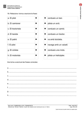 Generalitat de Catalunya
Departament d’Ensenyament
Institut Carles Vallbona

16- Relaciona i torna a escriure la frase:

a. El pilot



 condueix un taxi.

b. El camioner



 pilota un avió.

c. El tractorista



 condueix un camió.

d. El taxista



 condueix un tractor.

e. El patró



 va amb bicicleta.

f. El pilot



 navega amb un vaixell.

g. El ciclista



 condueix una moto.

h. El motorista



 pilota un helicòpter.

Ara torna a escriure les frases correctes:
a. ...............................................................................................................................................
b. ...............................................................................................................................................
c. ................................................................................................................................................
d. ...............................................................................................................................................
e. ...............................................................................................................................................
f. ...............................................................................................................................................
g. ...............................................................................................................................................
h. ...............................................................................................................................................

Nom arxiu: COMENCEM_JCLIC_TRANSPORTS
Elaborat per: Montse Talavera a partir del material Jclic Comencem de J.C. Hierro

Data : abril 2013
pàg. 26 de 28
Aquest document pot quedar obsolet una vegada imprès

 