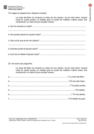 Generalitat de Catalunya
Departament d’Ensenyament
Institut Carles Vallbona

19- Llegeix el següent text i després contesta:
La mare del Marc ha comprat un cotxe de cinc places i és de color blanc. Aquest
cotxe té: quatre portes, un maleter gran on posar les maletes o altres coses, aire
condicionat i un radio-Cd per escoltar música.
a- Qui ha comprat un cotxe? .....................................................................................................
...................................................................................................................................................
b- De quantes places és aquest cotxe? .....................................................................................
c- Què vol dir que és de cinc places? .......................................................................................
...................................................................................................................................................
d- Quantes portes té aquest cotxe? ..........................................................................................
e- Com és el maleter d'aquest cotxe? .......................................................................................

20- Ara escriu les preguntes:
La mare del Marc ha comprat un cotxe de cinc places i és de color blanc. Aquest
cotxe té: quatre portes, un maleter gran on posar les maletes o altres coses, aire
condicionat i un radio-Cd per escoltar música.
a- .............................................................................................................? La mare del Marc.
b- ...............................................................................................................? És de color blanc.
c- .................................................................................................................? Té quatre portes.
d- ..........................................................................................................................? Al maleter.
e- ....................................................................................................................? Té cinc places.
f- ...............................................................................................................? El maleter és gran.

Nom arxiu: COMENCEM_JCLIC_TRANSPORTS
Elaborat per: Montse Talavera a partir del material Jclic Comencem de J.C. Hierro

Data : abril 2013
pàg. 28 de 28
Aquest document pot quedar obsolet una vegada imprès

 