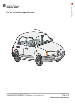 Generalitat de Catalunya
Departament d’Ensenyament
Institut Carles Vallbona

Escriu el nom de totes les parts del cotxe:

Nom arxiu: COMENCEM_JCLIC_TRANSPORTS
Elaborat per: Montse Talavera a partir del material Jclic Comencem de J.C. Hierro

Data : abril 2013
pàg. 3 de 28
Aquest document pot quedar obsolet una vegada imprès

 