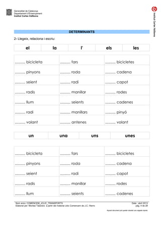 Generalitat de Catalunya
Departament d’Ensenyament
Institut Carles Vallbona

DETERMINANTS
2- Llegeix, relaciona i escriu:

el

la

l'

els

les

.......... bicicleta

.......... fars

.......... bicicletes

.......... pinyons

.......... roda

.......... cadena

.......... seient

.......... radi

.......... capot

.......... radis

.......... manillar

.......... rodes

.......... llum

.......... seients

.......... cadenes

.......... radi

.......... manillars

.......... pinyó

.......... volant

.......... antenes

.......... volant

un

una

uns

unes

.......... bicicleta

.......... fars

.......... bicicletes

.......... pinyons

.......... roda

.......... cadena

.......... seient

.......... radi

.......... capot

.......... radis

.......... manillar

.......... rodes

.......... llum

.......... seients

.......... cadenes

Nom arxiu: COMENCEM_JCLIC_TRANSPORTS
Elaborat per: Montse Talavera a partir del material Jclic Comencem de J.C. Hierro

Data : abril 2013
pàg. 4 de 28
Aquest document pot quedar obsolet una vegada imprès

 