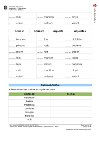 Generalitat de Catalunya
Departament d’Ensenyament
Institut Carles Vallbona

.......... radi

.......... manillars

.......... pinyó

.......... volant

.......... antenes

.......... volant

aquest

aquesta

aquests

aquestes

.......... bicicleta

.......... fars

.......... bicicletes

.......... pinyons

.......... roda

.......... cadena

.......... seient

.......... radi

.......... capot

.......... radis

.......... manillar

.......... rodes

.......... llum

.......... seients

.......... cadenes

.......... radi

.......... manillars

.......... pinyó

.......... volant

.......... antenes

.......... volant

SINGULAR-PLURAL
3- Escriu el nom dels objectes en singular i en plural:
SINGULAR

PLURAL

conductor
taxista
tractorista
camioner
navegant
bicicleta
moto
Nom arxiu: COMENCEM_JCLIC_TRANSPORTS
Elaborat per: Montse Talavera a partir del material Jclic Comencem de J.C. Hierro

Data : abril 2013
pàg. 5 de 28
Aquest document pot quedar obsolet una vegada imprès

 