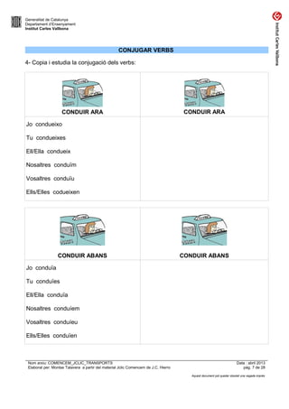 Generalitat de Catalunya
Departament d’Ensenyament
Institut Carles Vallbona

CONJUGAR VERBS
4- Copia i estudia la conjugació dels verbs:

CONDUIR ARA

CONDUIR ARA

Jo condueixo
Tu condueixes
Ell/Ella condueix
Nosaltres conduïm
Vosaltres conduïu
Ells/Elles codueixen

CONDUIR ABANS

CONDUIR ABANS

Jo conduïa
Tu conduïes
Ell/Ella conduïa
Nosaltres conduíem
Vosaltres conduíeu
Ells/Elles conduïen

Nom arxiu: COMENCEM_JCLIC_TRANSPORTS
Elaborat per: Montse Talavera a partir del material Jclic Comencem de J.C. Hierro

Data : abril 2013
pàg. 7 de 28
Aquest document pot quedar obsolet una vegada imprès

 