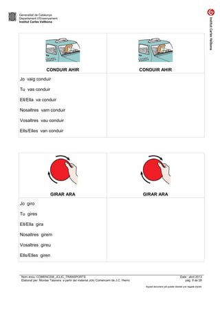 Generalitat de Catalunya
Departament d’Ensenyament
Institut Carles Vallbona

CONDUIR AHIR

CONDUIR AHIR

Jo vaig conduir
Tu vas conduir
Ell/Ella va conduir
Nosaltres vam conduir
Vosaltres vau conduir
Ells/Elles van conduir

GIRAR ARA

GIRAR ARA

Jo giro
Tu gires
Ell/Ella gira
Nosaltres girem
Vosaltres gireu
Ells/Elles giren

Nom arxiu: COMENCEM_JCLIC_TRANSPORTS
Elaborat per: Montse Talavera a partir del material Jclic Comencem de J.C. Hierro

Data : abril 2013
pàg. 9 de 28
Aquest document pot quedar obsolet una vegada imprès

 