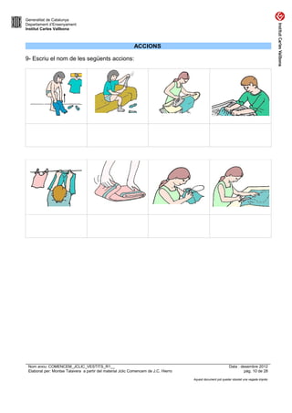 Generalitat de Catalunya
Departament d’Ensenyament
Institut Carles Vallbona



                                                            ACCIONS

9- Escriu el nom de les següents accions:




 Nom arxiu: COMENCEM_JCLIC_VESTITS_R1__                                                                      Data : desembre 2012
 Elaborat per: Montse Talavera a partir del material Jclic Comencem de J.C. Hierro                                    pàg. 10 de 28

                                                                                     Aquest document pot quedar obsolet una vegada imprès
 