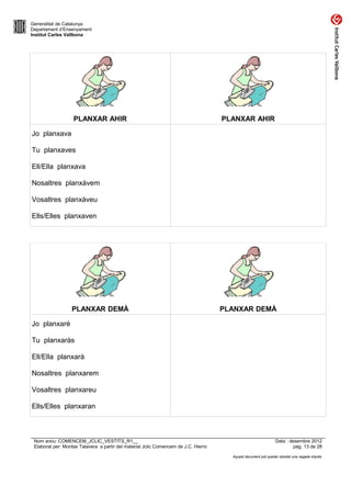 Generalitat de Catalunya
Departament d’Ensenyament
Institut Carles Vallbona




                   PLANXAR AHIR                                                      PLANXAR AHIR

Jo planxava

Tu planxaves

Ell/Ella planxava

Nosaltres planxàvem

Vosaltres planxàveu

Ells/Elles planxaven




                  PLANXAR DEMÀ                                                       PLANXAR DEMÀ

Jo planxaré

Tu planxaràs

Ell/Ella planxarà

Nosaltres planxarem

Vosaltres planxareu

Ells/Elles planxaran



 Nom arxiu: COMENCEM_JCLIC_VESTITS_R1__                                                                        Data : desembre 2012
 Elaborat per: Montse Talavera a partir del material Jclic Comencem de J.C. Hierro                                      pàg. 13 de 28

                                                                                       Aquest document pot quedar obsolet una vegada imprès
 