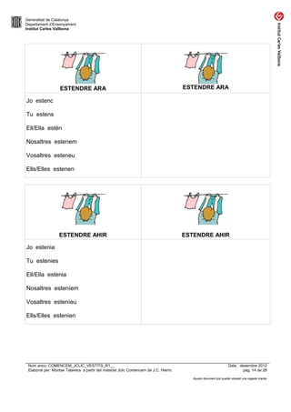 Generalitat de Catalunya
Departament d’Ensenyament
Institut Carles Vallbona




                  ESTENDRE ARA                                                       ESTENDRE ARA

Jo estenc

Tu estens

Ell/Ella estén

Nosaltres estenem

Vosaltres esteneu

Ells/Elles estenen




                  ESTENDRE AHIR                                                      ESTENDRE AHIR

Jo estenia

Tu estenies

Ell/Ella estenia

Nosaltres esteníem

Vosaltres esteníeu

Ells/Elles estenien




 Nom arxiu: COMENCEM_JCLIC_VESTITS_R1__                                                                         Data : desembre 2012
 Elaborat per: Montse Talavera a partir del material Jclic Comencem de J.C. Hierro                                       pàg. 14 de 28

                                                                                        Aquest document pot quedar obsolet una vegada imprès
 